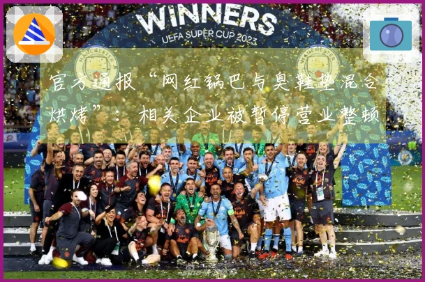 官方通报“网红锅巴与臭鞋垫混合烘烤”：相关企业被暂停营业整顿