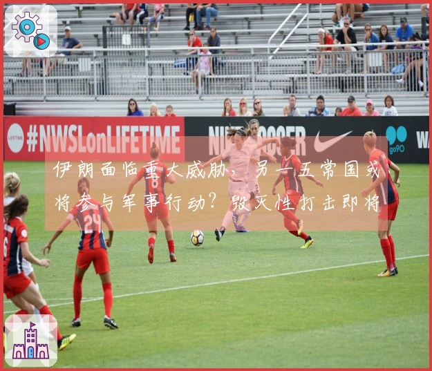 伊朗面临重大威胁，另一五常国或将参与军事行动？毁灭性打击即将展开