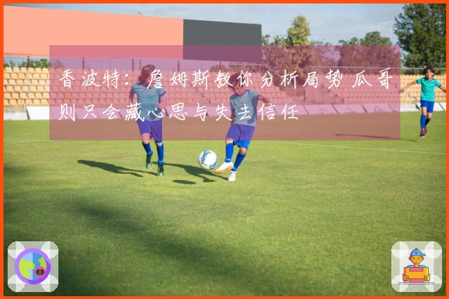 香波特：詹姆斯教你分析局势 瓜哥则只会藏心思与失去信任
