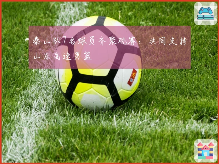 泰山队7名球员齐聚观赛，共同支持山东高速男篮