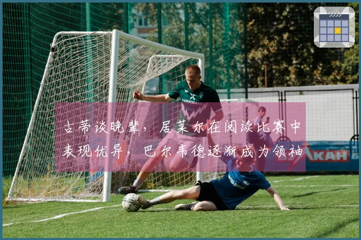 古蒂谈晚辈，居莱尔在阅读比赛中表现优异，巴尔韦德逐渐成为领袖球员