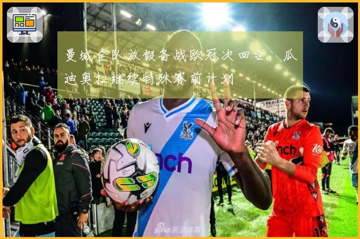 曼城全队放假备战欧冠次回合，瓜迪奥拉继续特殊赛前计划