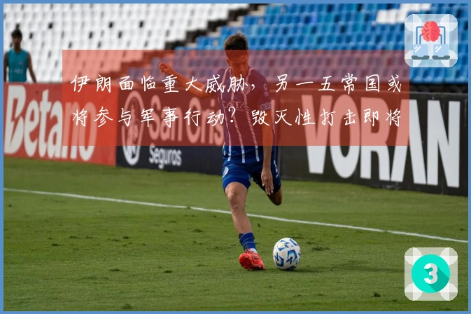 伊朗面临重大威胁，另一五常国或将参与军事行动？毁灭性打击即将展开