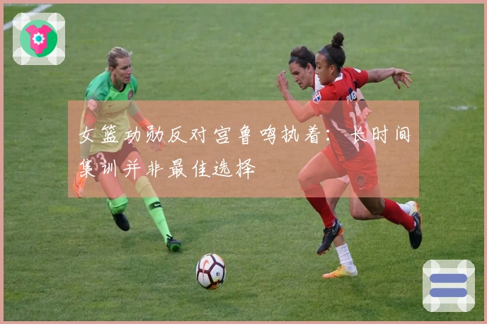 女篮功勋反对宫鲁鸣执着：长时间集训并非最佳选择