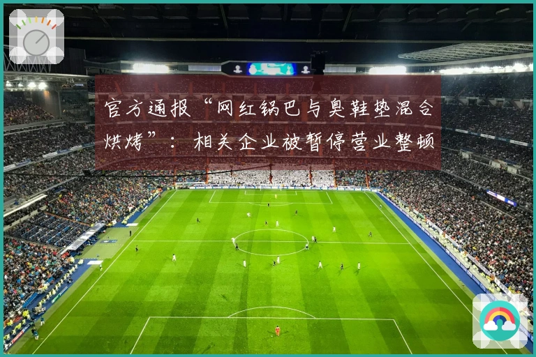 官方通报“网红锅巴与臭鞋垫混合烘烤”：相关企业被暂停营业整顿